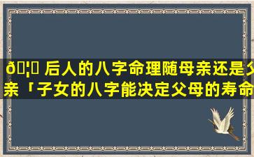 🦄 后人的八字命理随母亲还是父亲「子女的八字能决定父母的寿命么」